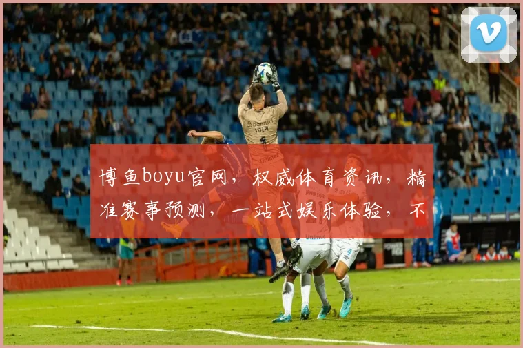 博鱼boyu官网，权威体育资讯，精准赛事预测，一站式娱乐体验，不容错过